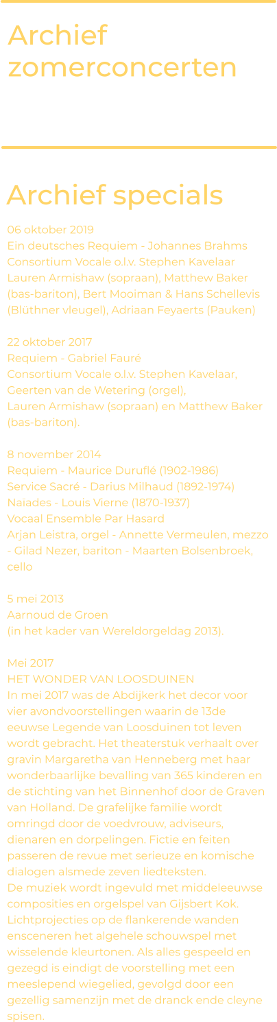Archief zomerconcerten Archief specials 06 oktober 2019 Ein deutsches Requiem - Johannes Brahms Consortium Vocale o.l.v. Stephen Kavelaar  Lauren Armishaw (sopraan), Matthew Baker (bas-bariton), Bert Mooiman & Hans Schellevis (Blüthner vleugel), Adriaan Feyaerts (Pauken)  22 oktober 2017 Requiem - Gabriel Fauré Consortium Vocale o.l.v. Stephen Kavelaar, Geerten van de Wetering (orgel),  Lauren Armishaw (sopraan) en Matthew Baker (bas-bariton).   8 november 2014 Requiem - Maurice Duruflé (1902-1986)  Service Sacré - Darius Milhaud (1892-1974) Naïades - Louis Vierne (1870-1937)  Vocaal Ensemble Par Hasard  Arjan Leistra, orgel - Annette Vermeulen, mezzo - Gilad Nezer, bariton - Maarten Bolsenbroek, cello   5 mei 2013 Aarnoud de Groen  (in het kader van Wereldorgeldag 2013).   Mei 2017 HET WONDER VAN LOOSDUINEN In mei 2017 was de Abdijkerk het decor voor vier avondvoorstellingen waarin de 13de eeuwse Legende van Loosduinen tot leven wordt gebracht. Het theaterstuk verhaalt over gravin Margaretha van Henneberg met haar wonderbaarlijke bevalling van 365 kinderen en de stichting van het Binnenhof door de Graven van Holland. De grafelijke familie wordt omringd door de voedvrouw, adviseurs, dienaren en dorpelingen. Fictie en feiten passeren de revue met serieuze en komische dialogen alsmede zeven liedteksten.  De muziek wordt ingevuld met middeleeuwse composities en orgelspel van Gijsbert Kok. Lichtprojecties op de flankerende wanden ensceneren het algehele schouwspel met wisselende kleurtonen. Als alles gespeeld en gezegd is eindigt de voorstelling met een meeslepend wiegelied, gevolgd door een gezellig samenzijn met de dranck ende cleyne spisen.
