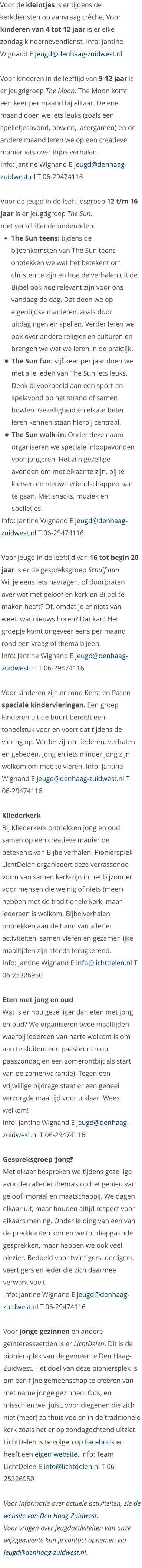 Voor de kleintjes is er tijdens de kerkdiensten op aanvraag crèche. Voor kinderen van 4 tot 12 jaar is er elke zondag kindernevendienst. Info: Jantine Wignand E jeugd@denhaag-zuidwest.nl   Voor kinderen in de leeftijd van 9-12 jaar is er jeugdgroep The Moon. The Moon komt een keer per maand bij elkaar. De ene maand doen we iets leuks (zoals een spelletjesavond, bowlen, lasergamen) en de andere maand leren we op een creatieve manier iets over Bijbelverhalen.  Info: Jantine Wignand E jeugd@denhaag-zuidwest.nl T 06-29474116  Voor de jeugd in de leeftijdsgroep 12 t/m 16 jaar is er jeugdgroep The Sun, met verschillende onderdelen.  •	The Sun teens: tijdens de bijeenkomsten van The Sun teens ontdekken we wat het betekent om christen te zijn en hoe de verhalen uit de Bijbel ook nog relevant zijn voor ons vandaag de dag. Dat doen we op eigentijdse manieren, zoals door uitdagingen en spellen. Verder leren we ook over andere religies en culturen en brengen we wat we leren in de praktijk. •	The Sun fun: vijf keer per jaar doen we met alle leden van The Sun iets leuks. Denk bijvoorbeeld aan een sport-en-spelavond op het strand of samen bowlen. Gezelligheid en elkaar beter leren kennen staan hierbij centraal.  •	The Sun walk-in: Onder deze naam organiseren we speciale inloopavonden voor jongeren. Het zijn gezellige avonden om met elkaar te zijn, bij te kletsen en nieuwe vriendschappen aan te gaan. Met snacks, muziek en spelletjes. Info: Jantine Wignand E jeugd@denhaag-zuidwest.nl T 06-29474116  Voor jeugd in de leeftijd van 16 tot begin 20 jaar is er de gespreksgroep Schuif aan.  Wil je eens iets navragen, of doorpraten over wat met geloof en kerk en Bijbel te maken heeft? Of, omdat je er niets van weet, wat nieuws horen? Dat kan! Het groepje komt ongeveer eens per maand rond een vraag of thema bijeen. Info: Jantine Wignand E jeugd@denhaag-zuidwest.nl T 06-29474116  Voor kinderen zijn er rond Kerst en Pasen speciale kindervieringen. Een groep kinderen uit de buurt bereidt een toneelstuk voor en voert dat tijdens de viering op. Verder zijn er liederen, verhalen en gebeden. Jong en iets minder jong zijn welkom om mee te vieren. Info: Jantine Wignand E jeugd@denhaag-zuidwest.nl T 06-29474116  Kliederkerk Bij Kliederkerk ontdekken jong en oud samen op een creatieve manier de betekenis van Bijbelverhalen. Pioniersplek LichtDelen organiseert deze verrassende vorm van samen kerk-zijn in het bijzonder voor mensen die weinig of niets (meer) hebben met de traditionele kerk, maar iedereen is welkom. Bijbelverhalen ontdekken aan de hand van allerlei activiteiten, samen vieren en gezamenlijke maaltijden zijn steeds terugkerend. Info: Jantine Wignand E info@lichtdelen.nl T 06-25326950  Eten met jong en oud Wat is er nou gezelliger dan eten met jong en oud? We organiseren twee maaltijden waarbij iedereen van harte welkom is om aan te sluiten: een paasbrunch op paaszondag en een zomerontbijt als start van de zomer(vakantie). Tegen een vrijwillige bijdrage staat er een geheel verzorgde maaltijd voor u klaar. Wees welkom! Info: Jantine Wignand E jeugd@denhaag-zuidwest.nl T 06-29474116  Gespreksgroep ‘Jong!’ Met elkaar bespreken we tijdens gezellige avonden allerlei thema’s op het gebied van geloof, moraal en maatschappij. We dagen elkaar uit, maar houden altijd respect voor elkaars mening. Onder leiding van een van de predikanten komen we tot diepgaande gesprekken, maar hebben we ook veel plezier. Bedoeld voor twintigers, dertigers, veertigers en ieder die zich daarmee verwant voelt. Info: Jantine Wignand E jeugd@denhaag-zuidwest.nl T 06-29474116  Voor jonge gezinnen en andere geïnteresseerden is er LichtDelen. Dit is de pioniersplek van de gemeente Den Haag-Zuidwest. Het doel van deze pioniersplek is om een fijne gemeenschap te creëren van met name jonge gezinnen. Ook, en misschien wel juist, voor diegenen die zich niet (meer) zo thuis voelen in de traditionele kerk zoals het er op zondagochtend uitziet. LichtDelen is te volgen op Facebook en heeft een eigen website. Info: Team LichtDelen E info@lichtdelen.nl T 06-25326950  Voor informatie over actuele activiteiten, zie de website van Den Haag-Zuidwest.  Voor vragen over jeugdactiviteiten van onze wijkgemeente kun je contact opnemen via jeugd@denhaag-zuidwest.nl.